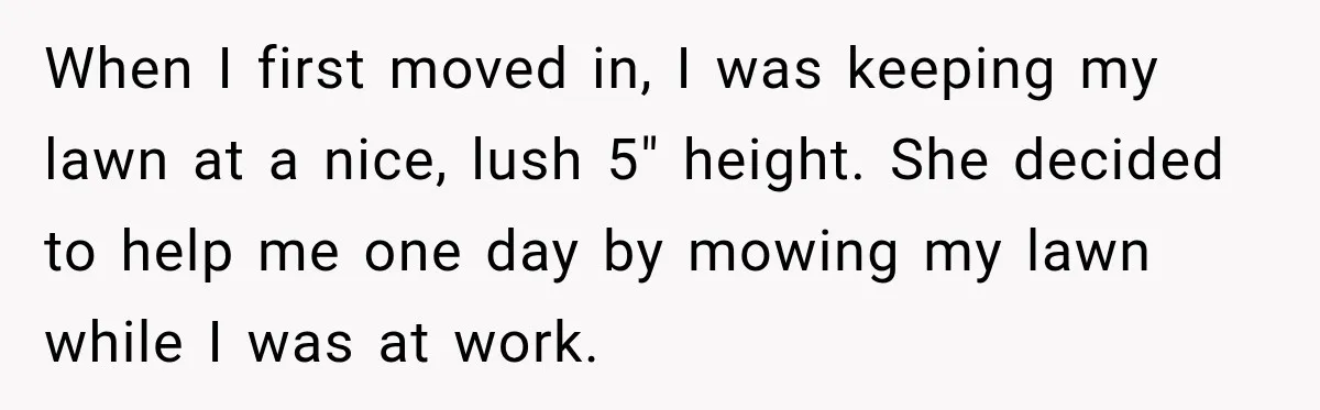 When I first moved in, I was keeping my lawn at a nice, lush 5" height. She decided to help me one day by mowing my lawn while I was...