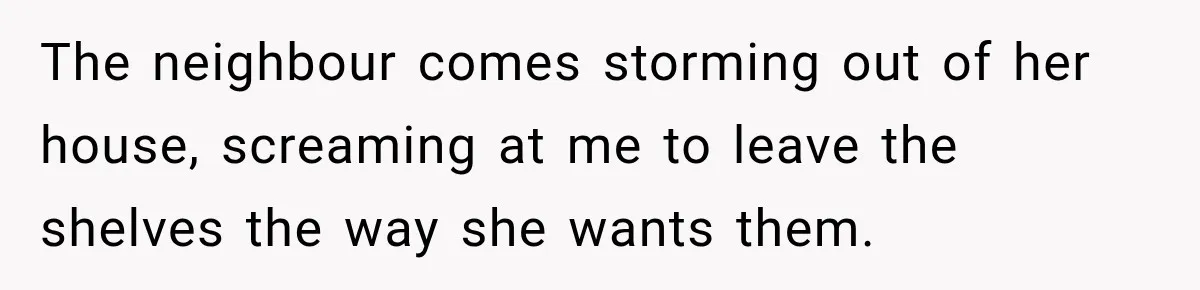 The neighbour comes storming out of her house, screaming at me to leave the shelves the way she wants them.