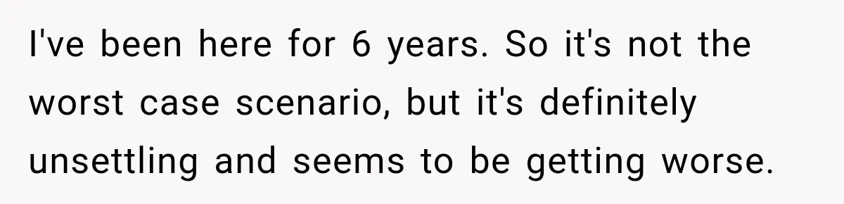 I've been here for 6 years. So it's not the worst case scenario, but it's definitely unsettling and seems to be getting worse.