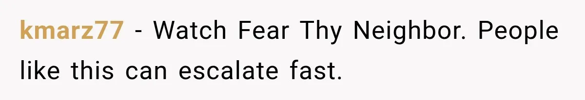 kmarz77 − Watch Fear Thy Neighbor. People like this can escalate fast.