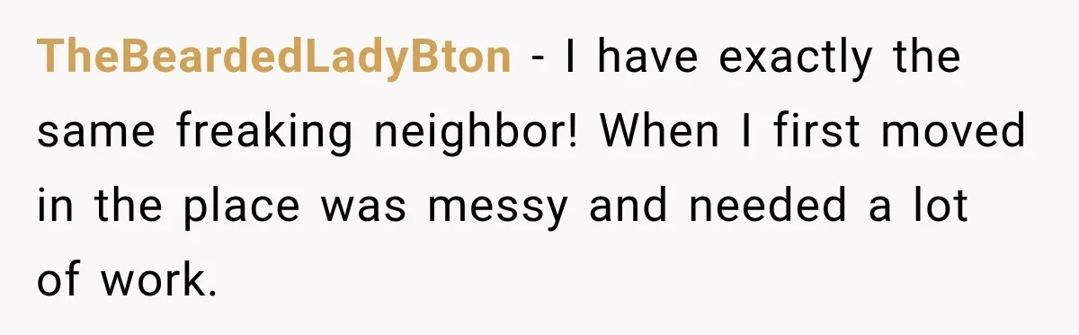 TheBeardedLadyBton − I have exactly the same freaking neighbor! When I first moved in the place was messy and needed a lot of work.