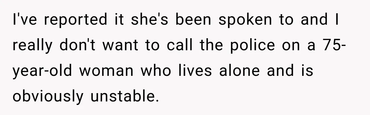 I've reported it she's been spoken to and I really don't want to call the police on a 75-year-old woman who lives alone and is obviously unstable.