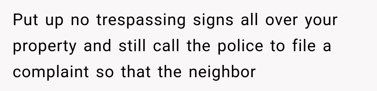 Put up no trespassing signs all over your property and still call the police to file a complaint so that the neighbor