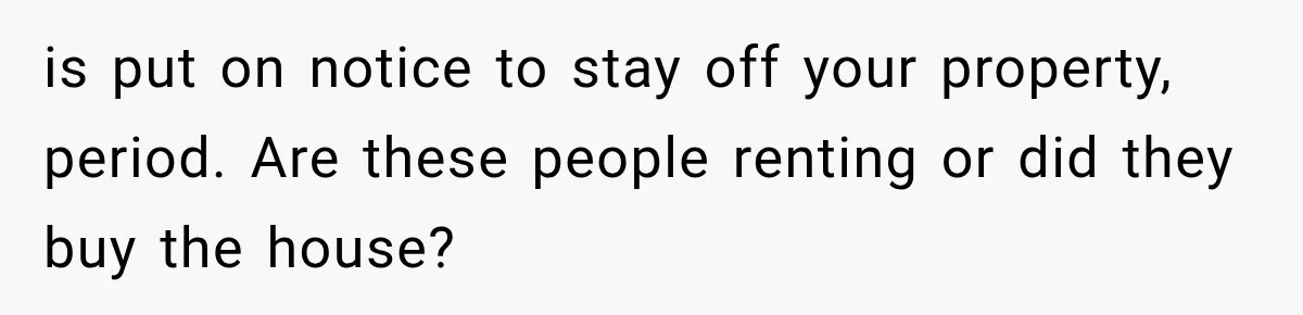 is put on notice to stay off your property, period. Are these people renting or did they buy the house?