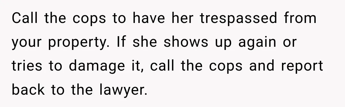 Call the cops to have her trespassed from your property. If she shows up again or tries to damage it, call the cops and report back to the lawyer.