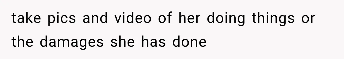 take pics and video of her doing things or the damages she has done