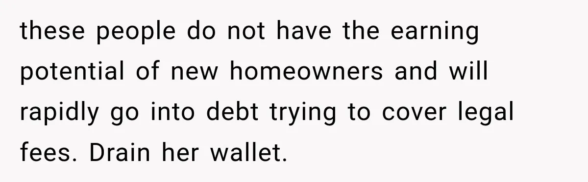 these people do not have the earning potential of new homeowners and will rapidly go into debt trying to cover legal fees. Drain her wallet.