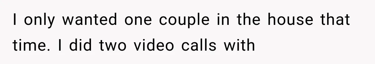 I only wanted one couple in the house that time. I did two video calls with