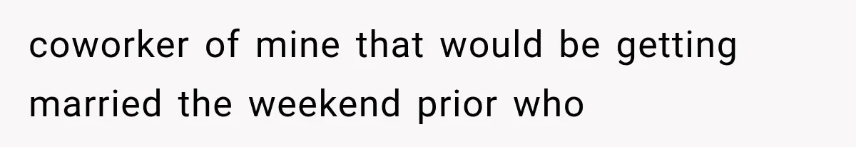 coworker of mine that would be getting married the weekend prior who