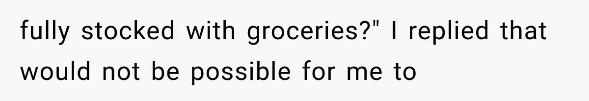 fully stocked with groceries?" I replied that would not be possible for me to