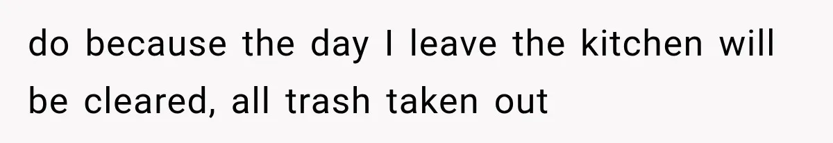 do because the day I leave the kitchen will be cleared, all trash taken out