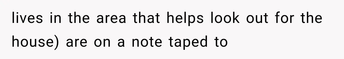 lives in the area that helps look out for the house) are on a note taped to
