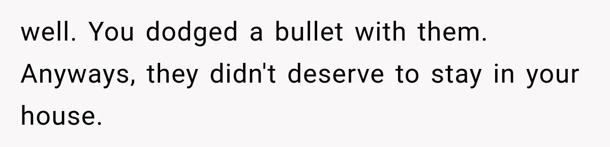 well. You dodged a bullet with them. Anyways, they didn't deserve to stay in your house.