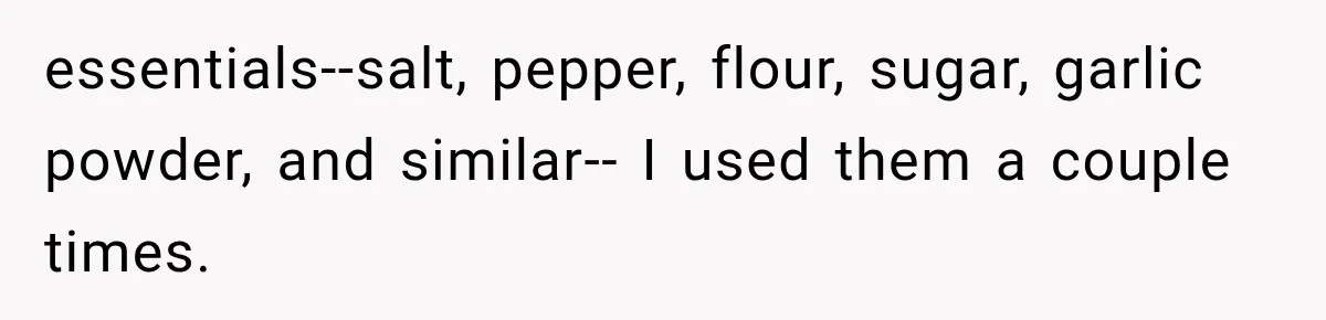 essentials--salt, pepper, flour, sugar, garlic powder, and similar-- I used them a couple times.