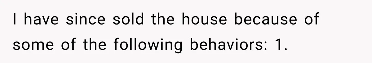 I have since sold the house because of some of the following behaviors: 1.