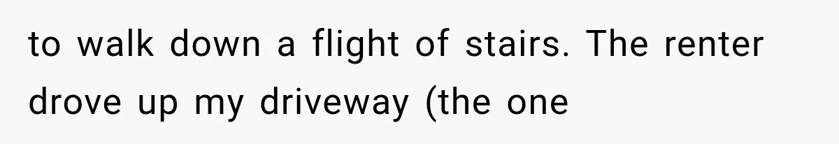 to walk down a flight of stairs. The renter drove up my driveway (the one