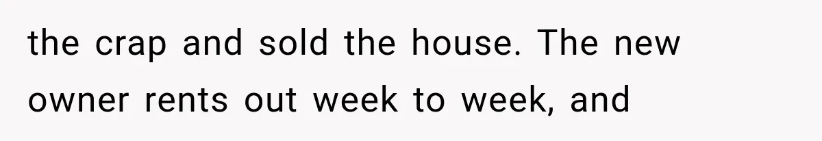 the crap and sold the house. The new owner rents out week to week, and