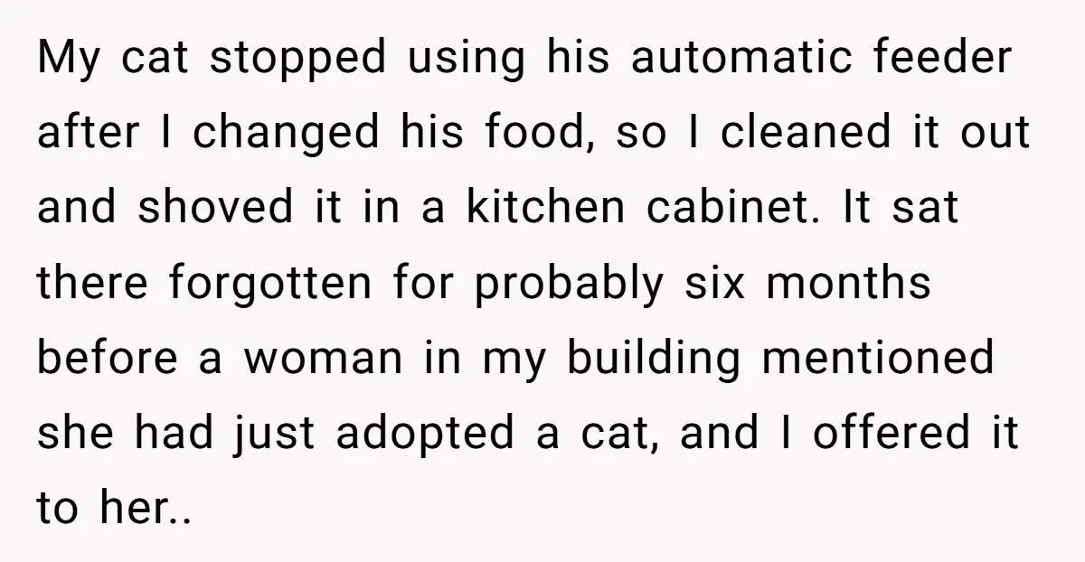 He Gave His New Neighbor a Cat Feeder, Then She Thought Someone Was Breaking Into Her Apartment Every Morning My cat stopped using his automatic feeder after I changed his food, so I cleaned it out and shoved it in a kitchen cabinet. It sat there forgotten for probably...