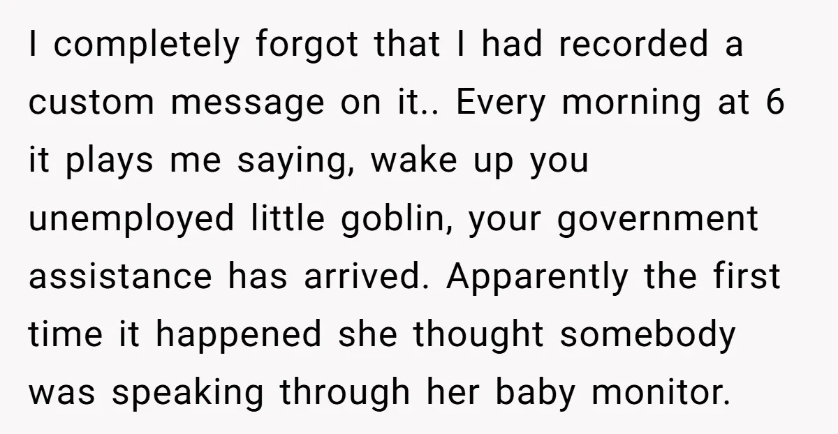 He Gave His New Neighbor a Cat Feeder, Then She Thought Someone Was Breaking Into Her Apartment Every Morning I completely forgot that I had recorded a custom message on it.. Every morning at 6 it plays me saying, wake up you unemployed little goblin, your government assistance has...