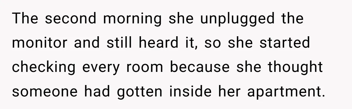 He Gave His New Neighbor a Cat Feeder, Then She Thought Someone Was Breaking Into Her Apartment Every Morning The second morning she unplugged the monitor and still heard it, so she started checking every room because she thought someone had gotten inside her apartment.
