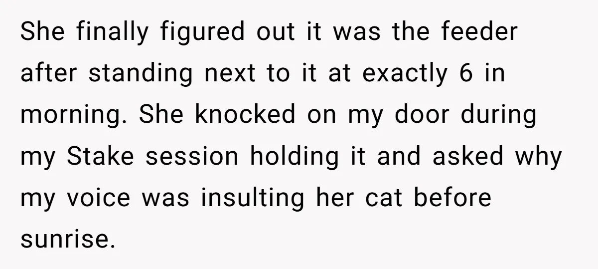He Gave His New Neighbor a Cat Feeder, Then She Thought Someone Was Breaking Into Her Apartment Every Morning She finally figured out it was the feeder after standing next to it at exactly 6 in morning. She knocked on my door during my Ѕtake session holding it and...