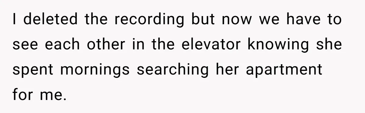 He Gave His New Neighbor a Cat Feeder, Then She Thought Someone Was Breaking Into Her Apartment Every Morning I deleted the recording but now we have to see each other in the elevator knowing she spent mornings searching her apartment for me.