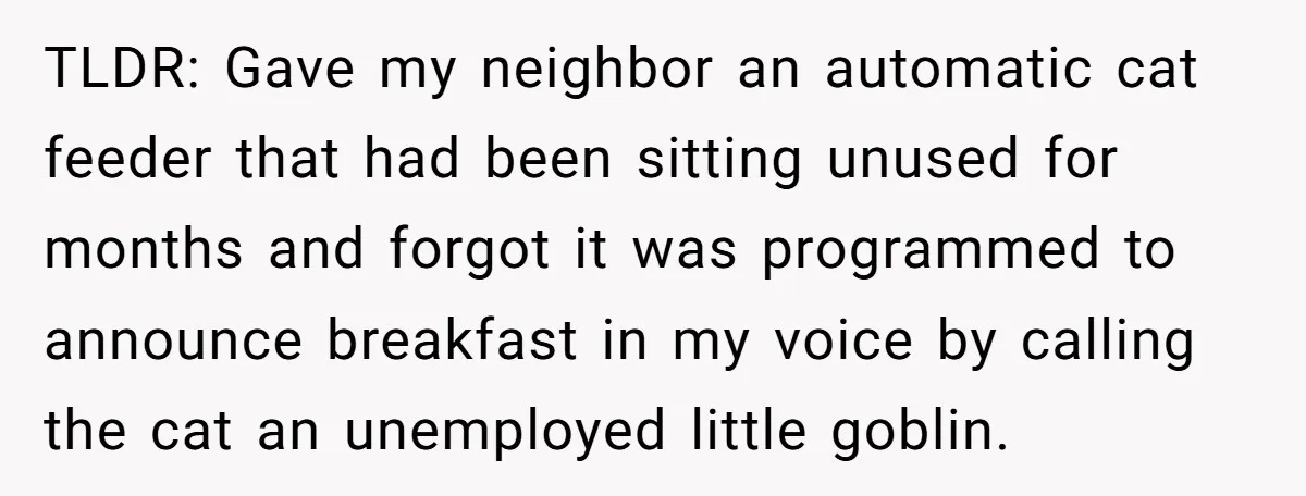 He Gave His New Neighbor a Cat Feeder, Then She Thought Someone Was Breaking Into Her Apartment Every Morning TLDR: Gave my neighbor an automatic cat feeder that had been sitting unused for months and forgot it was programmed to announce breakfast in my voice by calling the cat...