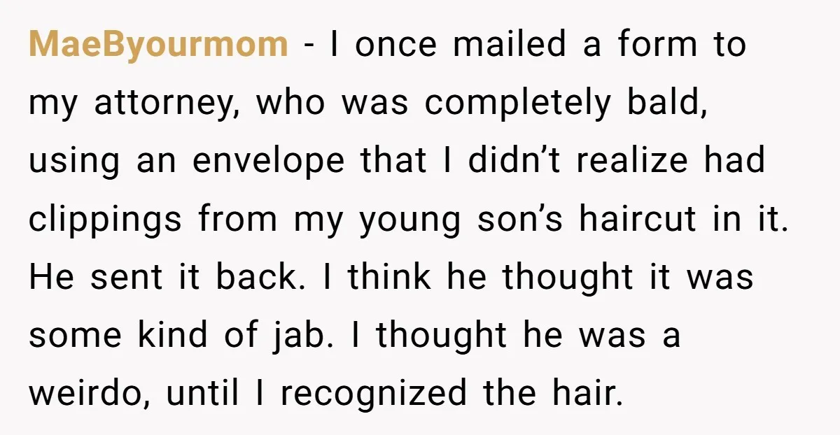 He Gave His New Neighbor a Cat Feeder, Then She Thought Someone Was Breaking Into Her Apartment Every Morning MaeByourmom − I once mailed a form to my attorney, who was completely bald, using an envelope that I didn’t realize had clippings from my young son’s haircut in it....