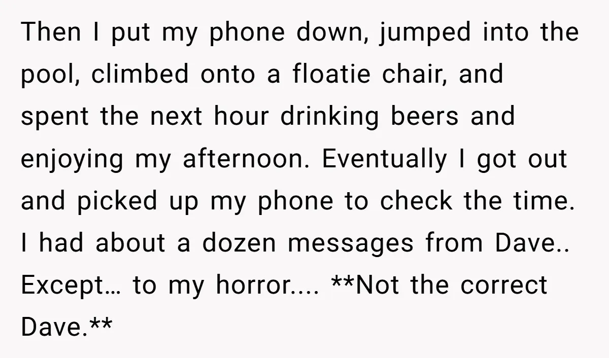 He Meant to Text the Right Dave, but Accidentally Sent Another Man Into a Marriage Panic Then I put my phone down, jumped into the pool, climbed onto a floatie chair, and spent the next hour drinking beers and enjoying my afternoon. Eventually I got out...