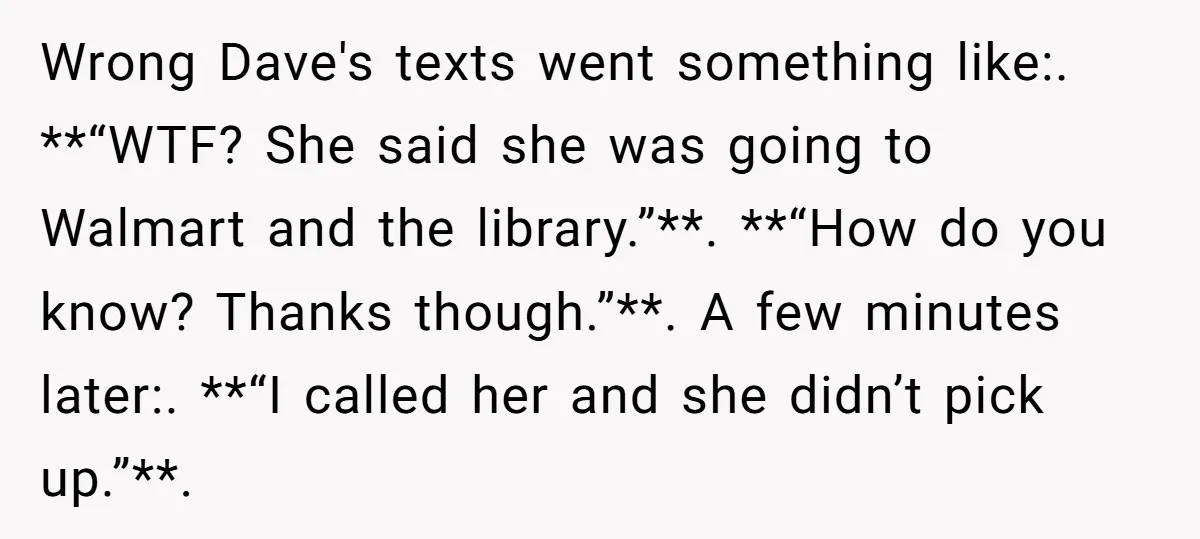 He Meant to Text the Right Dave, but Accidentally Sent Another Man Into a Marriage Panic Wrong Dave's texts went something like:. **“WTF? She said she was going to Walmart and the library.”**. **“How do you know? Thanks though.”**. A few minutes later:. **“I called her...