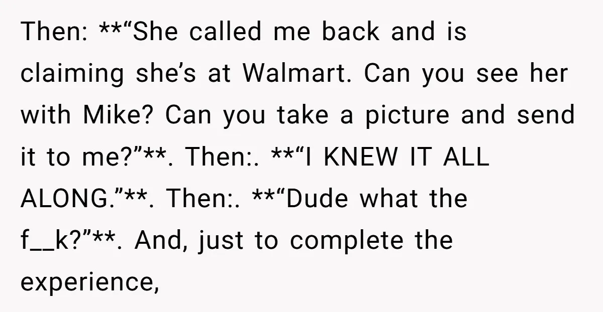 He Meant to Text the Right Dave, but Accidentally Sent Another Man Into a Marriage Panic Then: **“She called me back and is claiming she’s at Walmart. Can you see her with Mike? Can you take a picture and send it to me?”**. Then:. **“I KNEW...