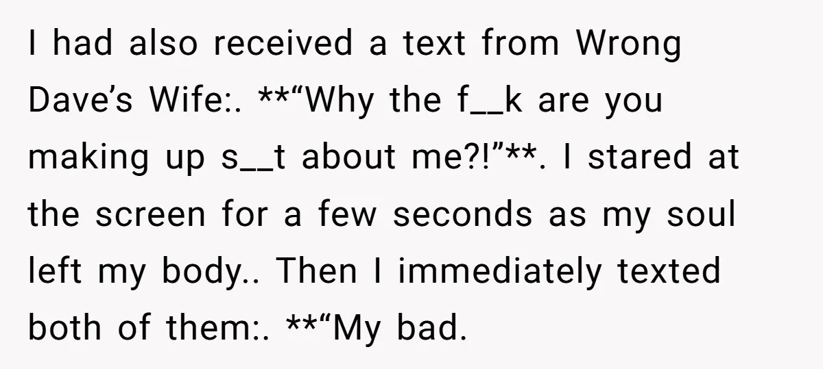 He Meant to Text the Right Dave, but Accidentally Sent Another Man Into a Marriage Panic I had also received a text from Wrong Dave’s Wife:. **“Why the f__k are you making up s__t about me?!”**. I stared at the screen for a few seconds as...