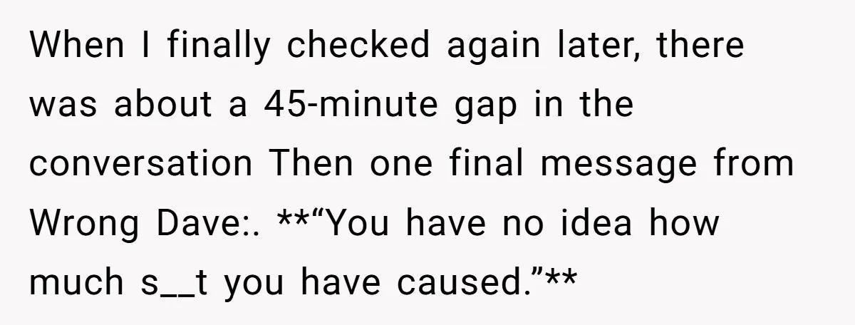 He Meant to Text the Right Dave, but Accidentally Sent Another Man Into a Marriage Panic When I finally checked again later, there was about a 45-minute gap in the conversation Then one final message from Wrong Dave:. **“You have no idea how much s__t you...