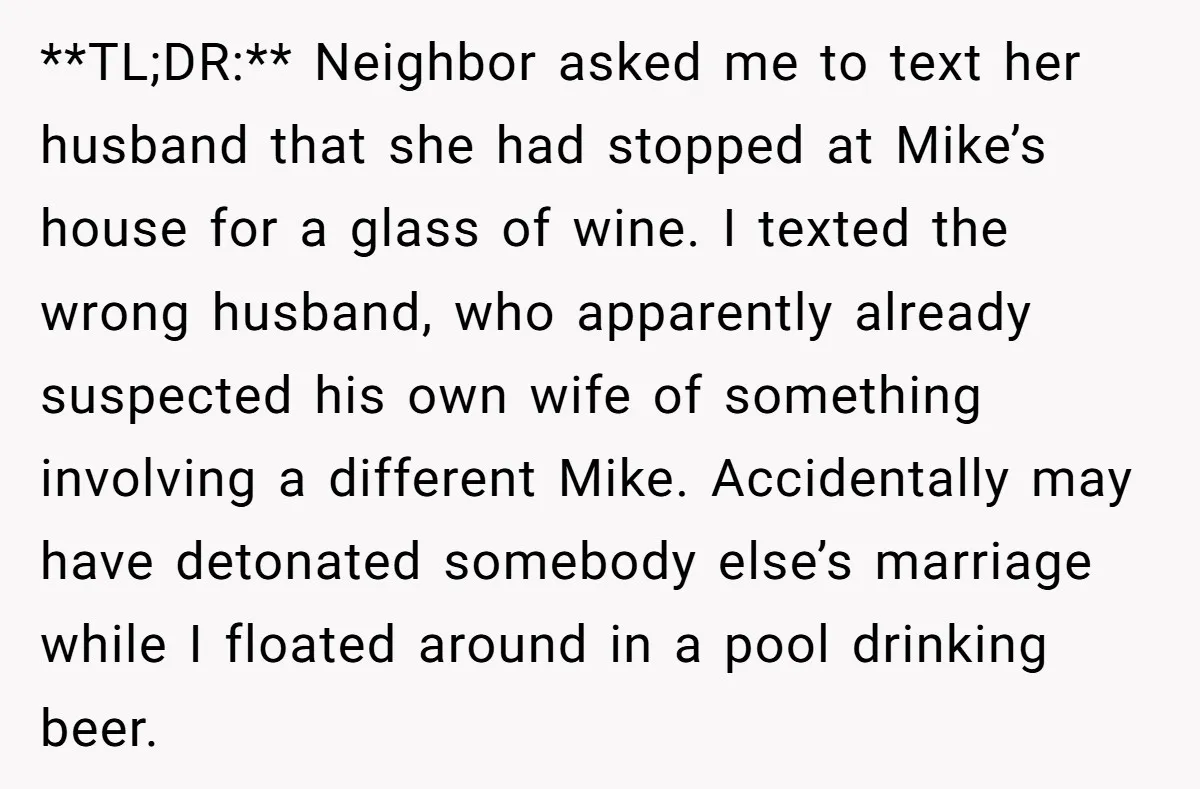 He Meant to Text the Right Dave, but Accidentally Sent Another Man Into a Marriage Panic **TL;DR:** Neighbor asked me to text her husband that she had stopped at Mike’s house for a glass of wine. I texted the wrong husband, who apparently already suspected his...
