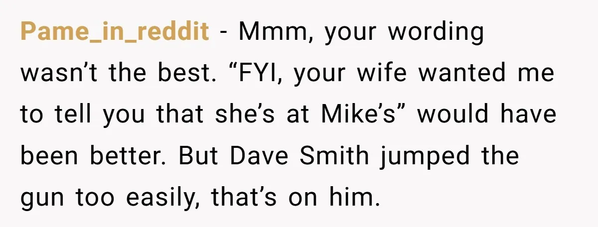 He Meant to Text the Right Dave, but Accidentally Sent Another Man Into a Marriage Panic Pame_in_reddit − Mmm, your wording wasn’t the best. “FYI, your wife wanted me to tell you that she’s at Mike’s” would have been better. But Dave Smith jumped the gun...