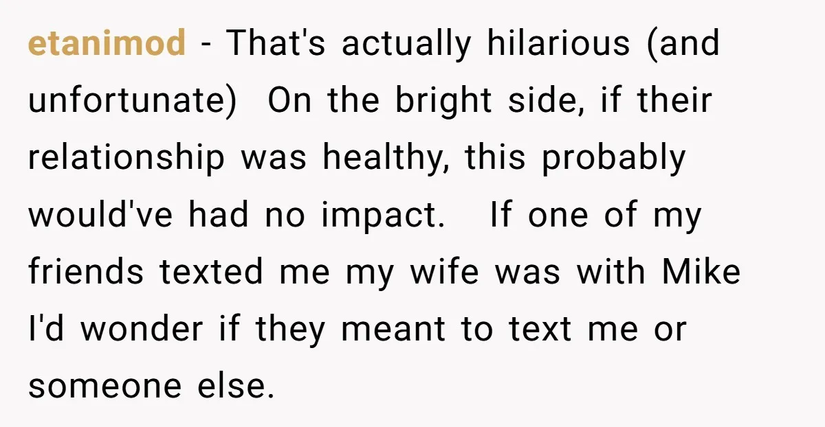 He Meant to Text the Right Dave, but Accidentally Sent Another Man Into a Marriage Panic etanimod − That's actually hilarious (and unfortunate) On the bright side, if their relationship was healthy, this probably would've had no impact. If one of my friends texted me my...