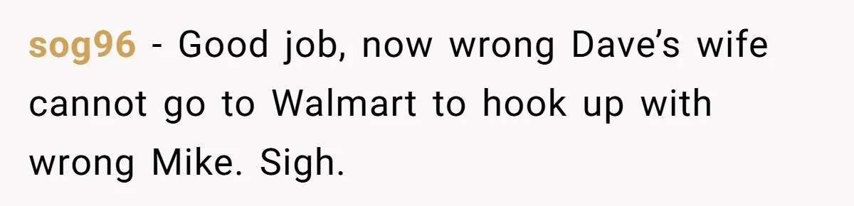 He Meant to Text the Right Dave, but Accidentally Sent Another Man Into a Marriage Panic sog96 − Good job, now wrong Dave’s wife cannot go to Walmart to hook up with wrong Mike. Sigh.