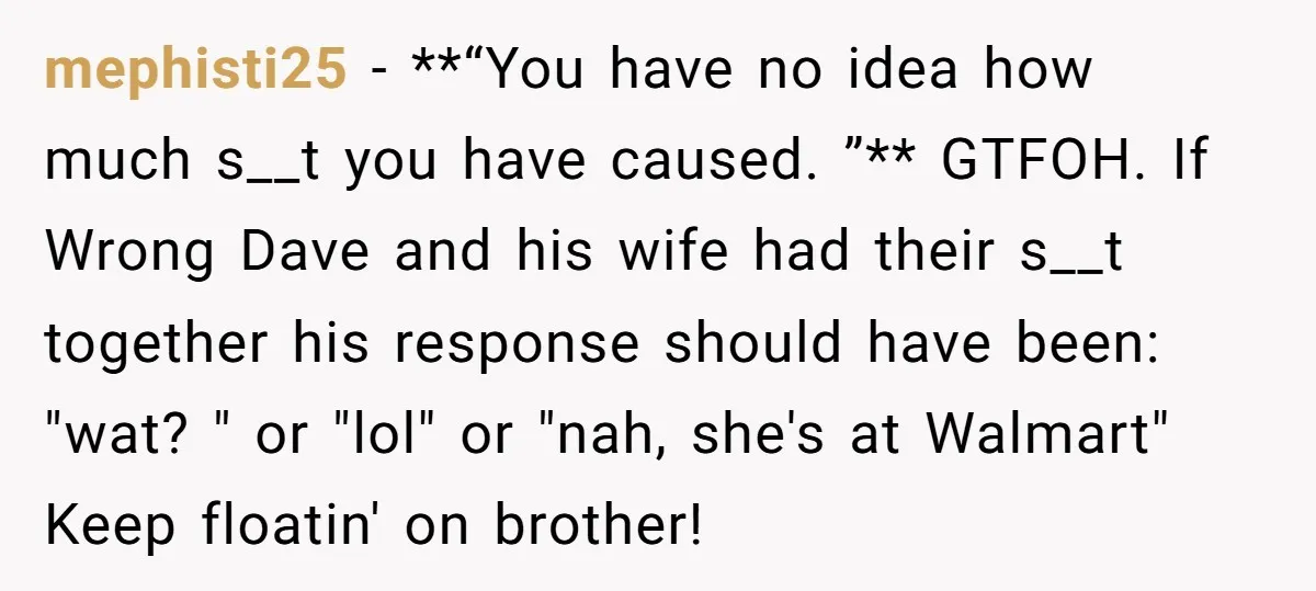 He Meant to Text the Right Dave, but Accidentally Sent Another Man Into a Marriage Panic mephisti25 − **“You have no idea how much s__t you have caused. ”** GTFOH. If Wrong Dave and his wife had their s__t together his response should have been: "wat?...