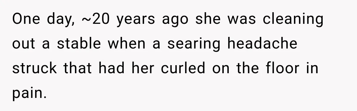 One day, ~20 years ago she was cleaning out a stable when a searing headache struck that had her curled on the floor in pain.