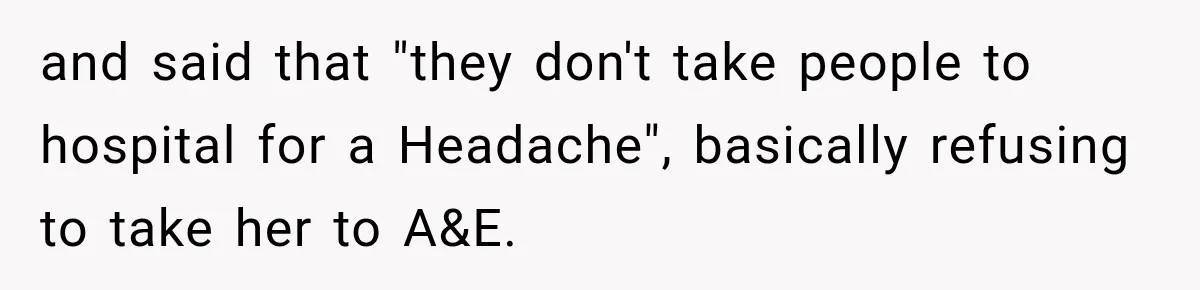 and said that "they don't take people to hospital for a Headache", basically refusing to take her to A&E.