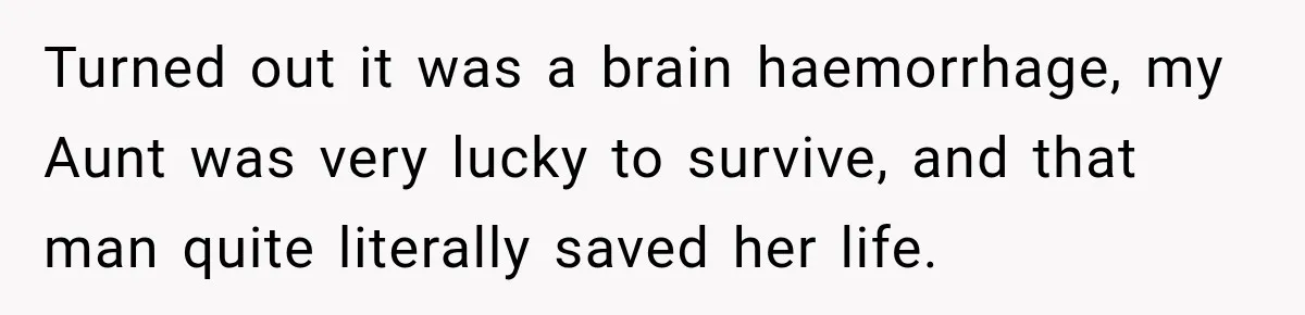 Turned out it was a brain haemorrhage, my Aunt was very lucky to survive, and that man quite literally saved her life.
