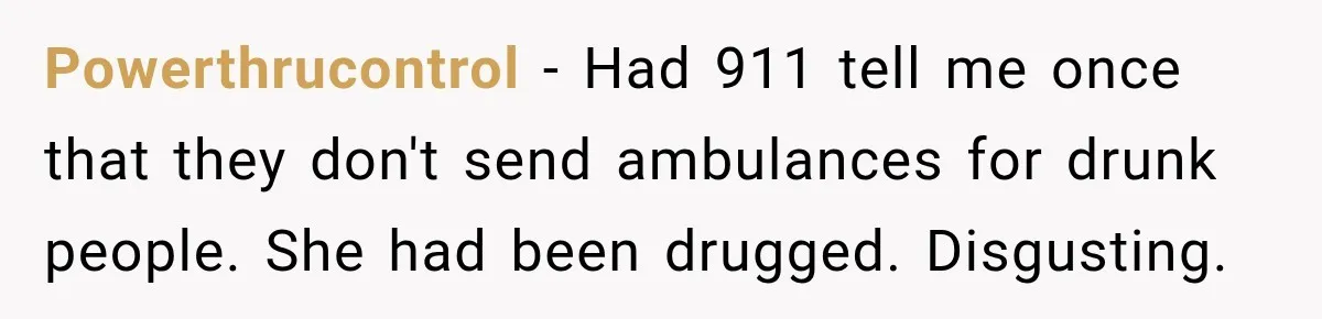 Powerthrucontrol − Had 911 tell me once that they don't send ambulances for drunk people. She had been drugged. Disgusting.