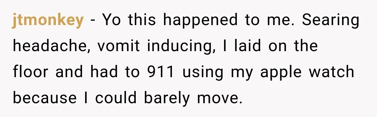 jtmonkey − Yo this happened to me. Searing headache, vomit inducing, I laid on the floor and had to 911 using my apple watch because I could barely move.