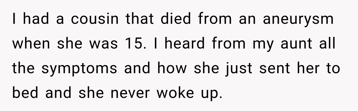 I had a cousin that died from an aneurysm when she was 15. I heard from my aunt all the symptoms and how she just sent her to bed and...