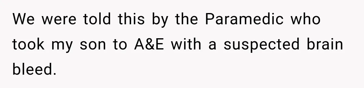 We were told this by the Paramedic who took my son to A&E with a suspected brain bleed.