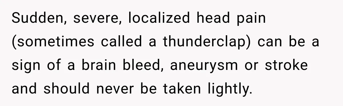 Sudden, severe, localized head pain (sometimes called a thunderclap) can be a sign of a brain bleed, aneurysm or stroke and should never be taken lightly.