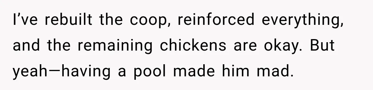 Man Finds His Chicken Coop Destroyed, Then Checks the Camera and Recognizes His Neighbor I’ve rebuilt the coop, reinforced everything, and the remaining chickens are okay. But yeah—having a pool made him mad.