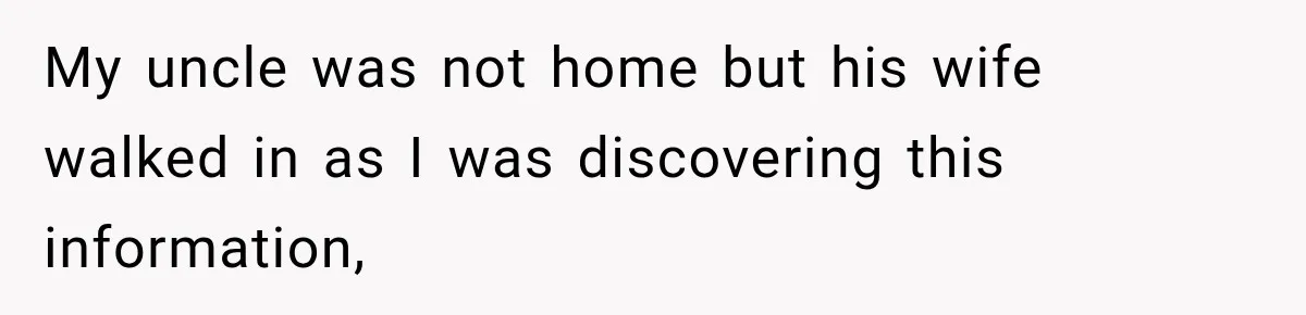 My uncle was not home but his wife walked in as I was discovering this information,