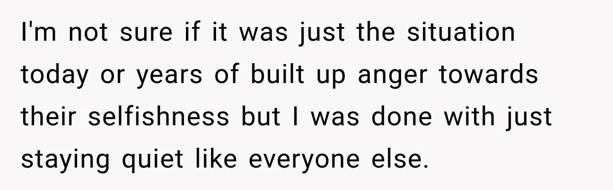 I'm not sure if it was just the situation today or years of built up anger towards their selfishness but I was done with just staying quiet like everyone else.