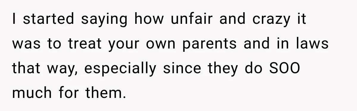 I started saying how unfair and crazy it was to treat your own parents and in laws that way, especially since they do SOO much for them.